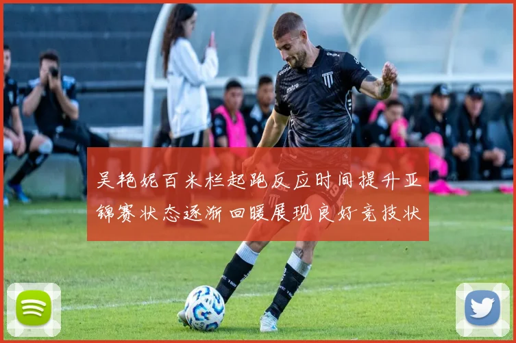 吴艳妮百米栏起跑反应时间提升亚锦赛状态逐渐回暖展现良好竞技状态